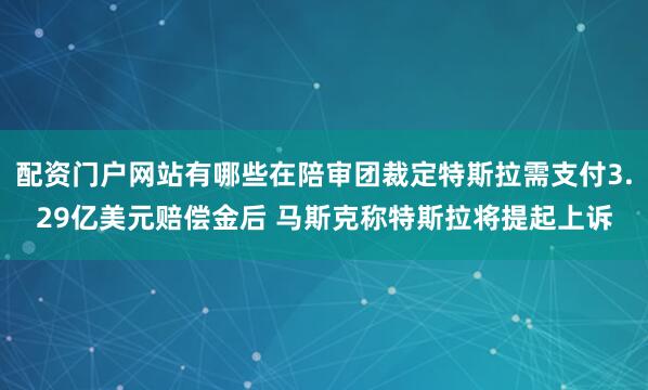 配资门户网站有哪些在陪审团裁定特斯拉需支付3.29亿美元赔偿金后 马斯克称特斯拉将提起上诉